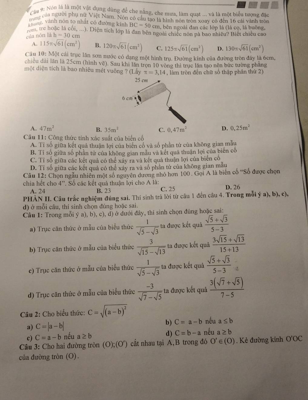 Cầu 9: Nón lá là một vật dụng dùng để che nắng, che mưa, làm quạt ... và là một biểu tượng đặc
trung của người phụ nữ Việt Nam. Nón có cấu tạo là hình nón tròn xoay cô đến 16 cái vành tròn
khung, Vành nón to nhất có đường kính BC=50cm *, bên ngoài đan các lớp lá (lá cọ, lá buông,
rom, tre hoặc lá cối, ...). Diện tích lớp lá đan bên ngoài chiếc nón pà bao nhiêu? Biết chiều cao
của nón là h=30cm
A. 115π sqrt(61)(cm^2) B. 120π sqrt(61)(cm^2) C. 125π sqrt(61)(cm^2) D. 130π sqrt(61)(cm^2)
Câu 10: Một cái trục lăn sơn nước có dạng một hình trụ. Đường kính của đường tròn đáy là 6cm,
chiều dài lăn là 25cm (hình vẽ). Sau khi lăn trọn 10 vòng thì trục lăn tạo nên bức tường phẳng
một diện tích là bao nhiêu mét vuông ? (Lấy π =3,14 , làm tròn đến chữ số thập phân thứ 2)
A. 47m^2 B. 35m^2 C. 0,47m^2 D. 0,25m^2
Câu 11: Công thức tính xác suất của biến cố
A. Tỉ số giữa kết quả thuận lợi của biến cố và số phần tử của không gian mẫu
B. Tỉ số giữa số phần tử của không gian mẫu và kết quả thuận lợi của biến cố
C. Tỉ số giữa các kết quả có thể xáy ra và kết quả thuận lợi của biến cố
D. Tỉ số giữa các kết quả có thể xáy ra và số phần tử của không gian mẫu
Câu 12: Chọn ngẫu nhiên một số nguyên dương nhỏ hơn 100 . Gọi A là biến cố “Số được chọn
chia hết cho 4”. Số các kết quả thuận lợi cho A là:
A. 24 B. 23 C. 25 D. 26
PHÀN II. Câu trắc nghiệm đúng sai. Thí sinh trả lời từ câu 1 đến câu 4. Trong mỗi ý a), b), c),
d) ở mỗi câu, thí sinh chọn đúng hoặc sai.
Câu 1: Trong mỗi ý a), b), c), d) ở dưới đây, thí sinh chọn đúng hoặc sai:
a) Trục căn thức ở mẫu của biểu thức  1/sqrt(5)-sqrt(3)  ta được kết quả  (sqrt(5)+sqrt(3))/5-3 
b) Trục căn thức ở mẫu của biểu thức  3/sqrt(15)-sqrt(13)  ta được kết quả  (3sqrt(15)+sqrt(13))/15+13 
c) Trục căn thức ở mẫu của biểu thức  1/sqrt(5)-sqrt(3)  ta được kết quả  (sqrt(5)+sqrt(3))/5-3 
d) Trục căn thức ở mẫu của biểu thức  (-3)/sqrt(7)-sqrt(5)  ta được kết quả  (3(sqrt(7)+sqrt(5)))/7-5 
Câu 2: Cho biểu thức: C=sqrt((a-b)^2)
a) C=|a-b| b) C=a-b nếu a≤ b
c) C=a-b nếu a≥ b
d) C=b-a nếu a≥ b
Câu 3: Cho hai đường tròn (O);(O') ) cắt nhau tại A,B trong đó O'∈ :(O). Kẻ đường kính O'OC
của đường tròn (O).