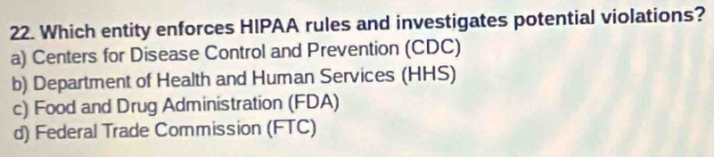 Which entity enforces HIPAA rules and investigates potential violations?
a) Centers for Disease Control and Prevention (CDC)
b) Department of Health and Human Services (HHS)
c) Food and Drug Administration (FDA)
d) Federal Trade Commission (FTC)