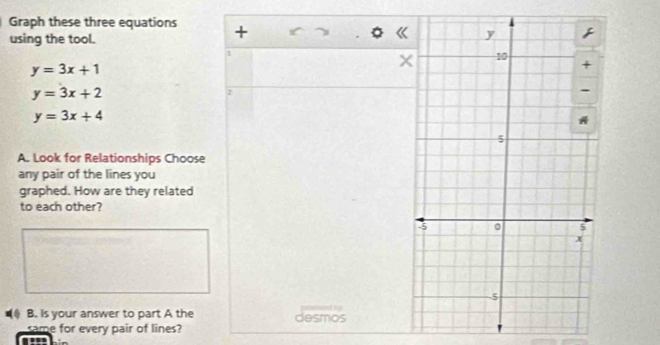 Graph these three equations +
using the tool.
1
y=3x+1
×
y=3x+2
2
y=3x+4
A. Look for Relationships Choose
any pair of the lines you
graphed. How are they related
to each other?

B. Is your answer to part A the desmos
same for every pair of lines?