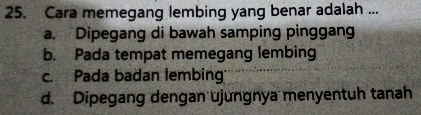 Cara memegang lembing yang benar adalah ...
a. Dipegang di bawah samping pinggang
b. Pada tempat memegang lembing
c. Pada badan tembing
d. Dipegang dengan ujungnya menyentuh tanah