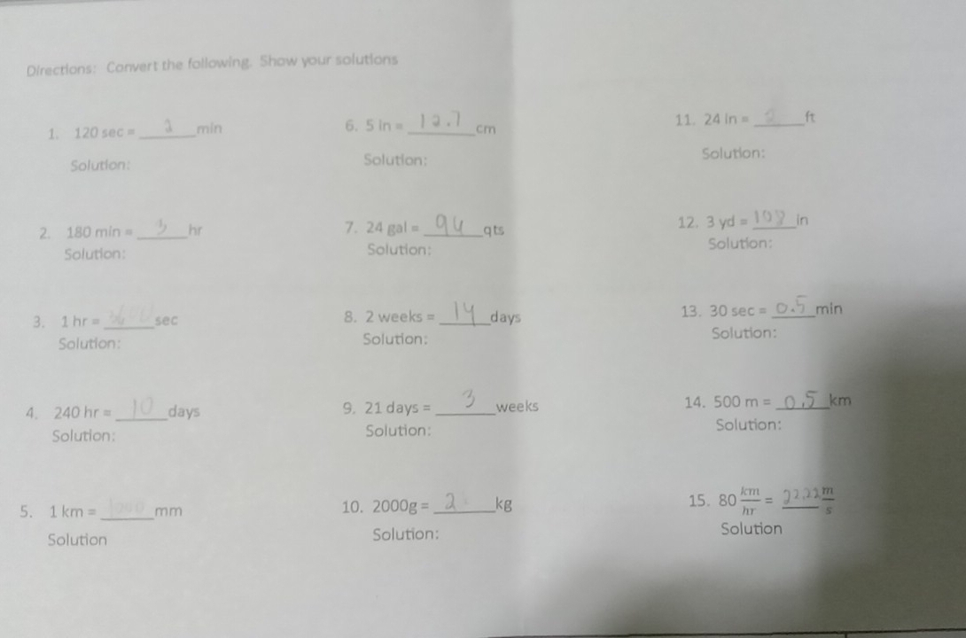 Directions: Convert the following. Show your solutions 
1. 120 sec 1sec = _ min 6. 5 in _ cm 11. 24in= _ ft
Solution: Solution: 
Solution: 
2. 180min= _ hr 7. 24gal= _ q ts
12. 3yd= _ in
Solution: Solution: Solution: 
3. 1hr= _ sec 8. 2 weeks = _ days 13. 30sec = _ min
Solution: Solution: Solution: 
4. 240hr= _  days 9. 21 days = _ weeks 14. 500m= _ km
Solution: Solution: Solution: 
5、 1km= _ m m 10. 2000g= _ kg 15. 80 km/hr = ^circ  _  m/s 
Solution Solution: Solution