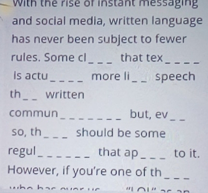 With the rise of instant messaging 
and social media, written language 
has never been subject to fewer 
_ 
rules. Some cl that tex 
_ 
is actu_ more li_ speech 
th_ written 
commun _but, ev_ 
so, th _should be some 
regul_ that ap _to it. 
_ 
However, if you’re one of th