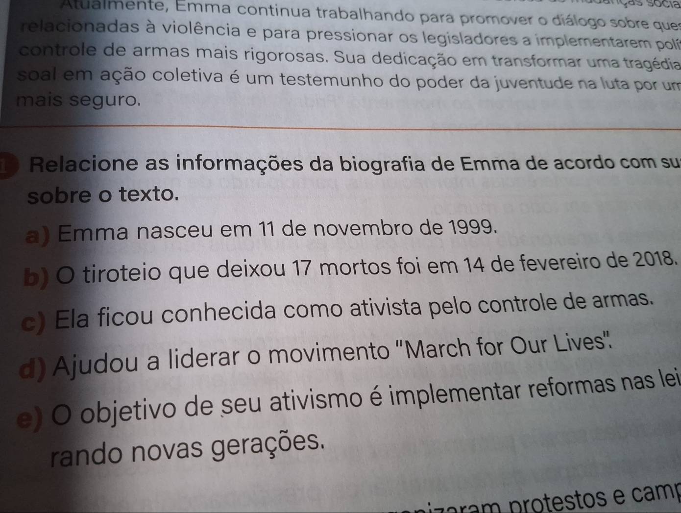 yás socia
Atualmente, Emma continua trabalhando para promover o diálogo sobre ques
relacionadas à violência e para pressionar os legisladores a implementarem polí
controle de armas mais rigorosas. Sua dedicação em transformar uma tragédia
soal em ação coletiva é um testemunho do poder da juventude na luta por um
mais seguro.
1 Relacione as informações da biografia de Emma de acordo com su
sobre o texto.
a) Emma nasceu em 11 de novembro de 1999.
b) O tiroteio que deixou 17 mortos foi em 14 de fevereiro de 2018.
c) Ela ficou conhecida como ativista pelo controle de armas.
d) Ajudou a liderar o movimento “March for Our Lives”
e) O objetivo de seu ativismo é implementar reformas nas lei
rando novas gerações.
rm p ro testos e camp