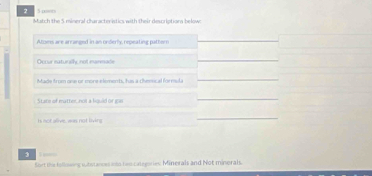 2 5 poits 
Match the 5 mineral characteristics with their descriptions below: 
Atoms are arranged in an orderly, repeating pattern 
Occur naturally, not manmade 
_ 
Made from one or more elements, has a chemical formula 
_ 
State of matter, not a liquid or gas 
_ 
Is not alive, was not living 
_ 
3 
Sort the following substances into two categories: Minerals and Not minerals.