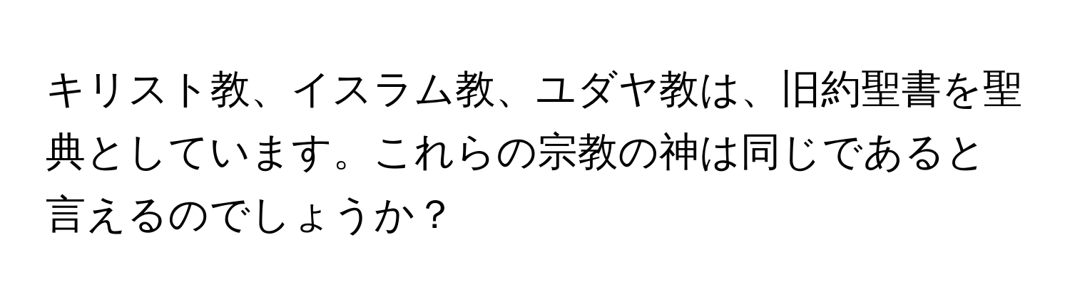 キリスト教、イスラム教、ユダヤ教は、旧約聖書を聖典としています。これらの宗教の神は同じであると言えるのでしょうか？