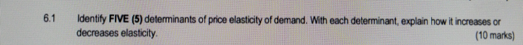 6.1 Identify FIVE (5) determinants of price elasticity of demand. With each determinant, explain how it increases or 
decreases elasticity. 
(10 marks)