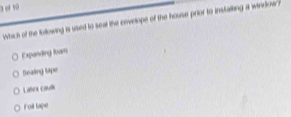 of 10
Which of the following is used to seal the envelope of the house prior to instalking a window ?
Expanding toam
Sealing tape
Latex caulk
Foil tape