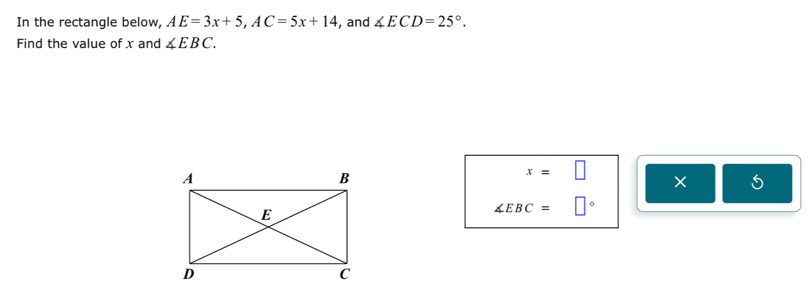 In the rectangle below, AE=3x+5, AC=5x+14 , and ∠ ECD=25°. 
Find the value of x and ∠ EBC.
x=□
× 
5
∠ EBC= □°