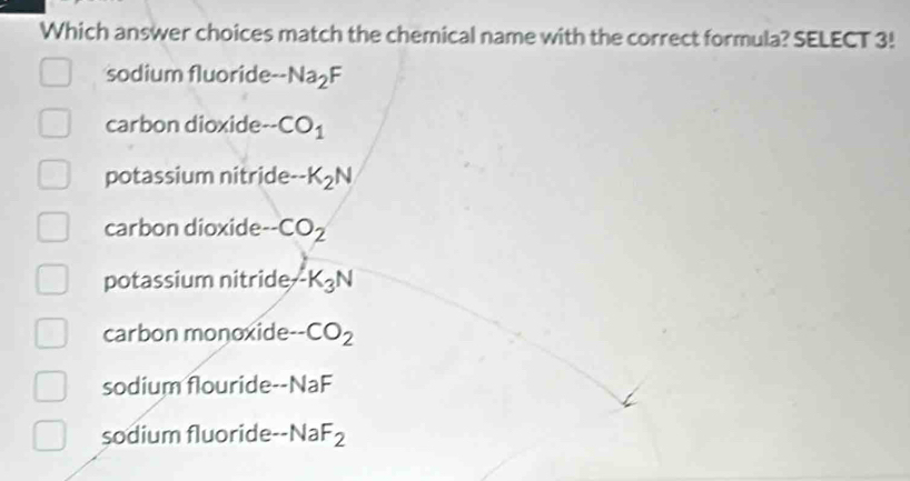 Which answer choices match the chemical name with the correct formula? SELECT 3!
sodium fluoride -Na_2F
carbon dioxide -CO_1
potassium nitride -K_2N
carbon dioxide -CO_2
potassium nitride -K_3N
carbon monoxide -CO_2
sodium flouride -NaF
sodium fluoride -NaF_2