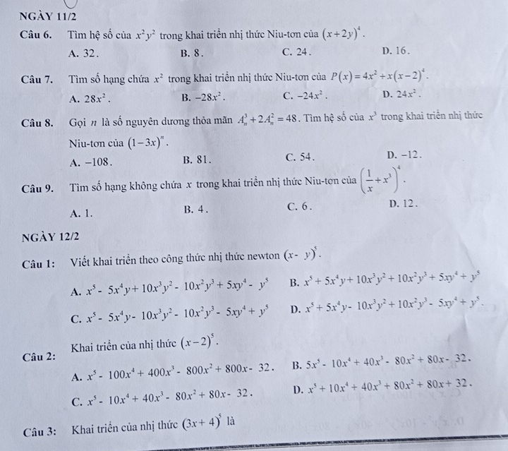 ngày 11/2
Câu 6. Tìm hệ số của x^2y^2 1 trong khai triển nhị thức Niu-tơn của (x+2y)^4.
A. 32. B. 8 . C. 24 . D. 16.
Câu 7. Tìm số hạng chứa x^2 trong khai triển nhị thức Niu-tơn của P(x)=4x^2+x(x-2)^4.
A. 28x^2. B. -28x^2. C. -24x^2. D. 24x^2.
Câu 8. Gọi # là số nguyên dương thỏa mãn A_n^(3+2A_n^2=48. Tìm hệ số của x^3) trong khai triển nhị thức
Niu-tơn của (1-3x)^n.
A. -108. B. 81. C. 54 . D. -12.
Câu 9. Tìm số hạng không chứa x trong khai triển nhị thức Niu-tơn của ( 1/x +x^3)^4.
A. 1. B. 4 . C. 6 .
D. 12 .
ngày 12/2
Câu 1: Viết khai triển theo công thức nhị thức newton (x-y)^5.
A. x^5-5x^4y+10x^3y^2-10x^2y^3+5xy^4-y^5 B. x^5+5x^4y+10x^3y^2+10x^2y^3+5xy^4+y^5
C. x^5-5x^4y-10x^3y^2-10x^2y^3-5xy^4+y^5 D. x^5+5x^4y-10x^3y^2+10x^2y^3-5xy^4+y^5.
Câu 2:  Khai triển của nhị thức (x-2)^5.
A. x^5-100x^4+400x^3-800x^2+800x-32. B. 5x^5-10x^4+40x^3-80x^2+80x-32.
C. x^5-10x^4+40x^3-80x^2+80x-32. D. x^5+10x^4+40x^3+80x^2+80x+32.
Câu 3: Khai triền của nhị thức (3x+4)^5 là