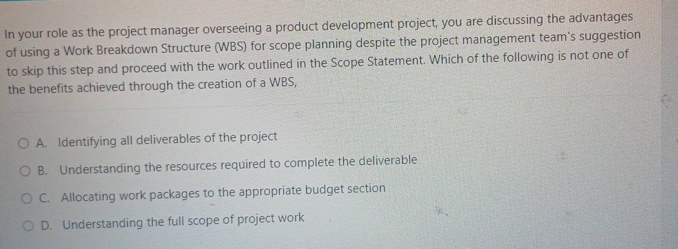 In your role as the project manager overseeing a product development project, you are discussing the advantages
of using a Work Breakdown Structure (WBS) for scope planning despite the project management team's suggestion
to skip this step and proceed with the work outlined in the Scope Statement. Which of the following is not one of
the benefits achieved through the creation of a WBS,
A. Identifying all deliverables of the project
B. Understanding the resources required to complete the deliverable
C. Allocating work packages to the appropriate budget section
D. Understanding the full scope of project work