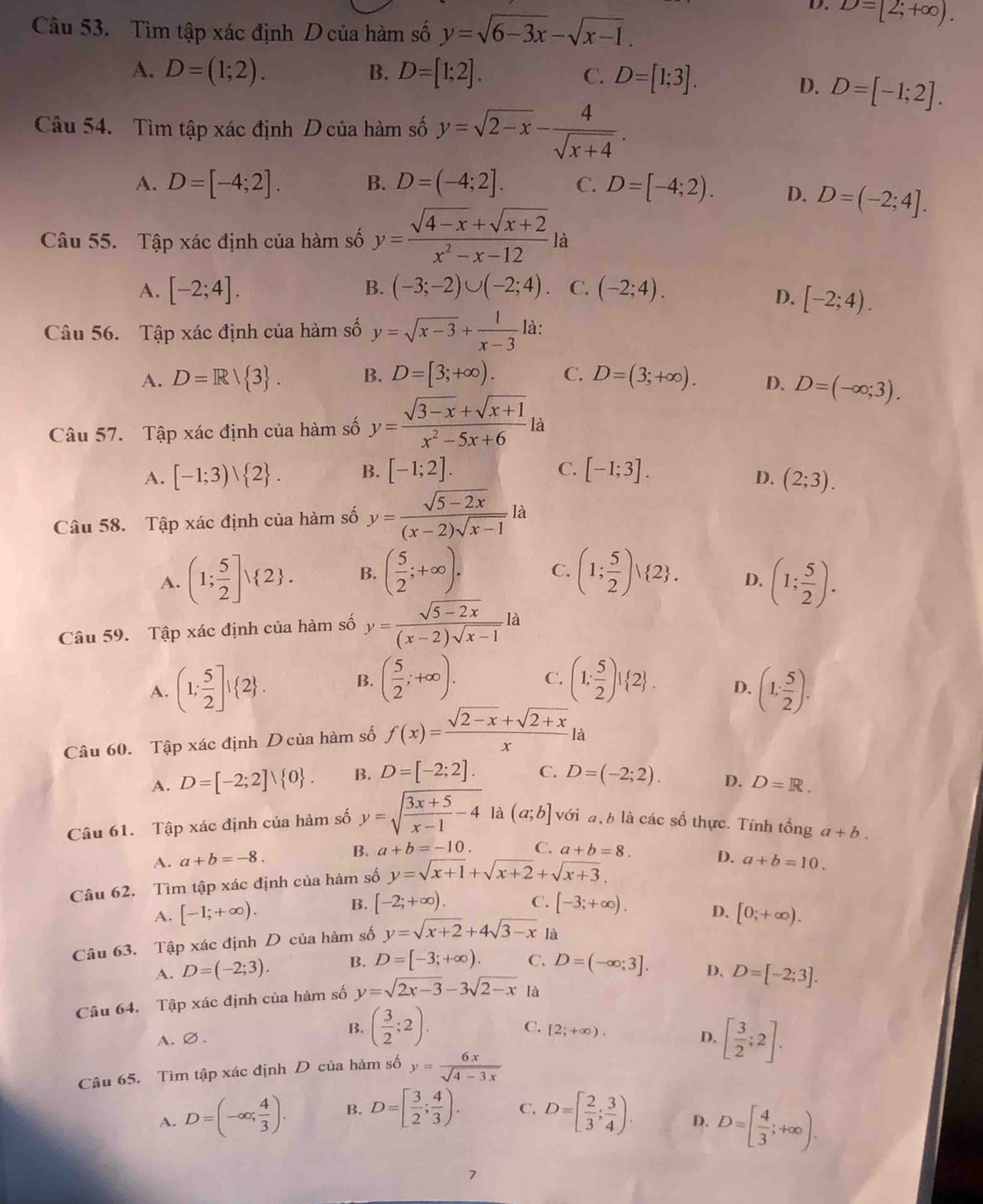 D. D=[2;+∈fty ).
Câu 53. Tìm tập xác định D của hàm số y=sqrt(6-3x)-sqrt(x-1).
A. D=(1;2). B. D=[1;2]. C. D=[1;3]. D. D=[-1;2].
Câu 54.  Tìm tập xác định D của hàm số y=sqrt(2-x)- 4/sqrt(x+4) .
A. D=[-4;2]. B. D=(-4;2]. C. D=[-4;2). D. D=(-2;4].
Câu 55. Tập xác định của hàm số y= (sqrt(4-x)+sqrt(x+2))/x^2-x-12 la
A. [-2;4]. B. (-3;-2)∪ (-2;4). C. (-2;4).
D. [-2;4).
Câu 56. Tập xác định của hàm số y=sqrt(x-3)+ 1/x-3  là:
A. D=R/ 3 . B. D=[3;+∈fty ). C. D=(3;+∈fty ). D. D=(-∈fty ;3).
Câu 57. Tập xác định của hàm số y= (sqrt(3-x)+sqrt(x+1))/x^2-5x+6  là
C.
A. [-1;3)vee  2 . B. [-1;2]. [-1;3].
D. (2;3).
Câu 58. Tập xác định của hàm số y= (sqrt(5-2x))/(x-2)sqrt(x-1) la
A. (1; 5/2 ]vee  2 . B. ( 5/2 ;+∈fty ). C. (1; 5/2 )vee  2 . D. (1; 5/2 ).
Câu 59. Tập xác định của hàm số y= (sqrt(5-2x))/(x-2)sqrt(x-1) la
A. (1; 5/2 ]! 2 . B. ( 5/2 ;+∈fty ). C. (1; 5/2 )! 2 . D. (1, 5/2 ).
Câu 60. Tập xác định Dcủa hàm số f(x)= (sqrt(2-x)+sqrt(2+x))/x  là
A. D=[-2;2]vee  0 . B. D=[-2;2]. C. D=(-2;2). D. D=R.
Câu 61. Tập xác định của hàm số y=sqrt(frac 3x+5)x-1-4 là (a;b] với a,b là các số thực. Tính tổng a+b.
A. a+b=-8. B. a+b=-10. C. a+b=8.
Câu 62. Tìm tập xác định của hàm số y=sqrt(x+1)+sqrt(x+2)+sqrt(x+3). D. a+b=10.
A. [-1;+∈fty ). B. [-2;+∈fty ). C. [-3;+∈fty ). D.
Câu 63. Tập xác định D của hàm số y=sqrt(x+2)+4sqrt(3-x) là [0;+∈fty ).
A. D=(-2;3). B. D=[-3;+∈fty ). C. D=(-∈fty ;3]. D. D=[-2;3].
Câu 64. Tập xác định của hàm số y=sqrt(2x-3)-3sqrt(2-x) là
A.∅. B. ( 3/2 ;2). C. [2;+∈fty ). D. [ 3/2 ;2].
Câu 65. Tìm tập xác định D của hàm số y= 6x/sqrt(4-3x) 
A. D=(-∈fty ; 4/3 ). B. D=[ 3/2 ; 4/3 ). C. D=[ 2/3 ; 3/4 ). D. D=[ 4/3 ;+∈fty ).
7