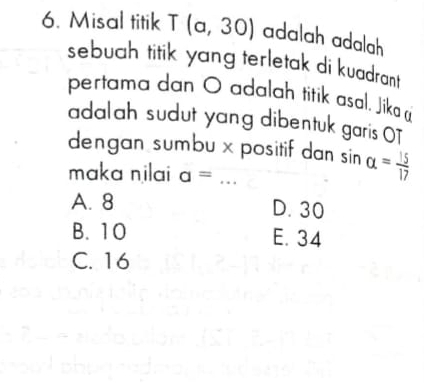 Misal titik T(a,30) adalah adalah
sebuah titik yang terletak di kuadrant
pertama dan O adalah titik asal. Jika 
adalah sudut yang dibentuk garis OT
dengan sumbu x positif dan sin alpha = 15/17 
maka nilai a=
A. 8
D. 30
B. 10
E. 34
C. 16