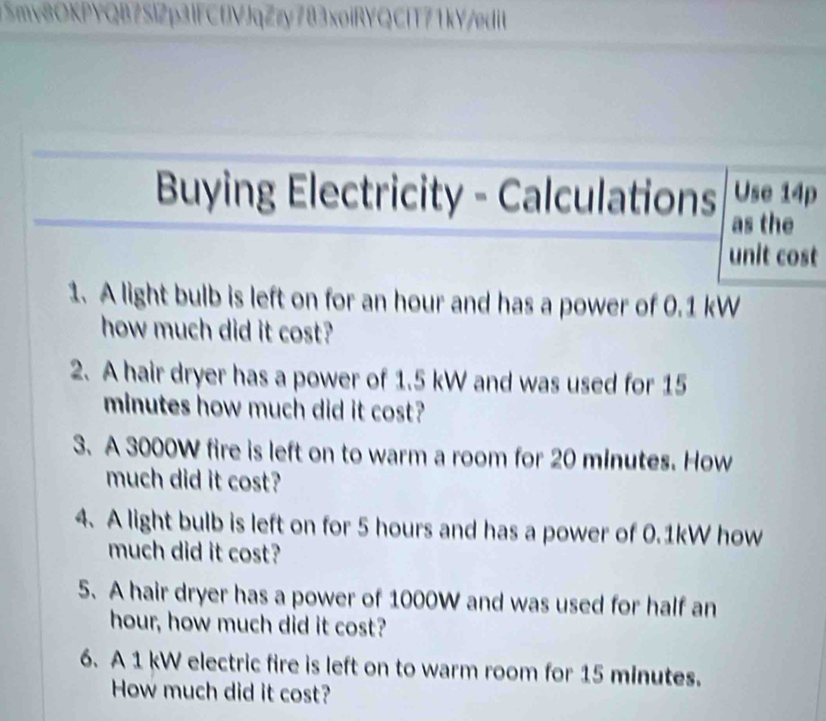 Smv8OKPYQB7SlZp3lFCfVJqZzy783xoiRYQClT71kY/edit 
Buying Electricity - Calculations Use 14p
as the 
unit cost 
1. A light bulb is left on for an hour and has a power of 0.1 kW
how much did it cost? 
2. A hair dryer has a power of 1.5 kW and was used for 15
minutes how much did it cost? 
3. A 3000W fire is left on to warm a room for 20 minutes. How 
much did it cost? 
4. A light bulb is left on for 5 hours and has a power of 0.1kW how 
much did it cost? 
5. A hair dryer has a power of 1000W and was used for half an
hour, how much did it cost? 
6. A 1 kW electric fire is left on to warm room for 15 minutes. 
How much did it cost?