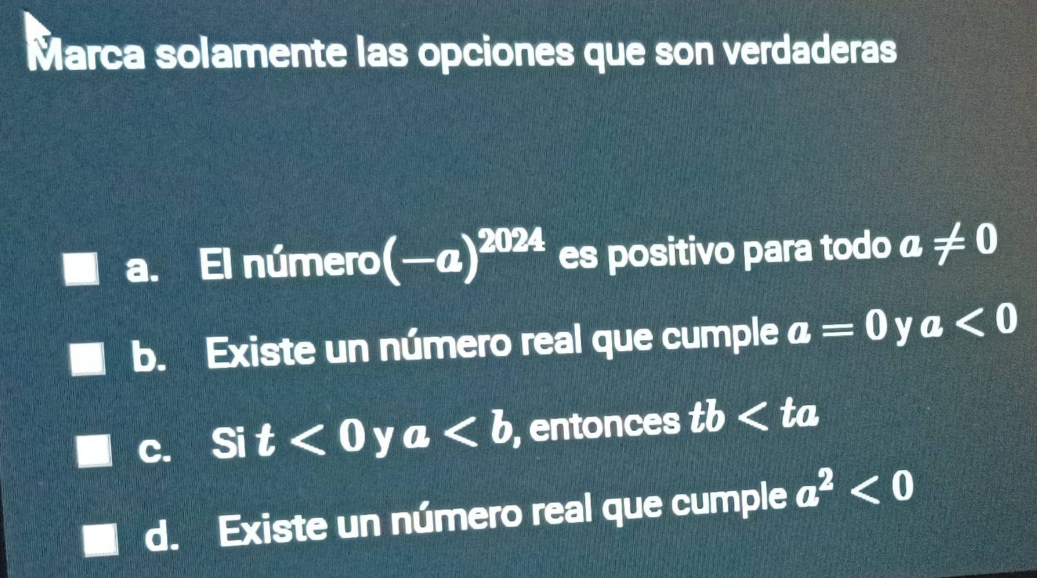 Marca solamente las opciones que son verdaderas
a. El número (-a)^2024 es positivo para todo a!= 0
b. Existe un número real que cumple a=0 y a<0</tex>
c. Si t<0</tex> y a , entonces tb ta
d. Existe un número real que cumple a^2<0</tex>