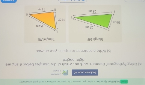 Newl Multi Part Question - when you answer this question we'll mark each part individually 
Calculator 
Bookwork code: 4C al lo wed 
a) Using Pythagoras' theorem, work out which of the triangles below, if any, are 
right-angled. 
b) Write a sentence to explain your answer. 
Triangle DEF Triangle LMN