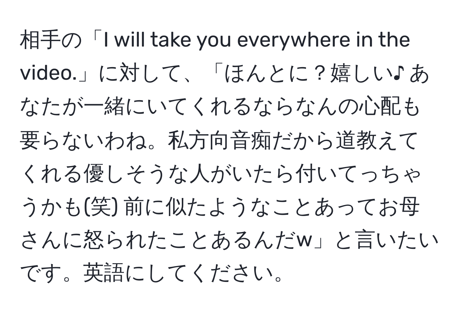 相手の「I will take you everywhere in the video.」に対して、「ほんとに？嬉しい♪ あなたが一緒にいてくれるならなんの心配も要らないわね。私方向音痴だから道教えてくれる優しそうな人がいたら付いてっちゃうかも(笑) 前に似たようなことあってお母さんに怒られたことあるんだw」と言いたいです。英語にしてください。