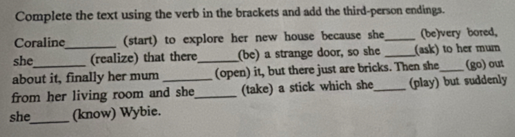 Complete the text using the verb in the brackets and add the third-person endings. 
Coraline (start) to explore her new house because she_ (be)very bored, 
she _(realize) that there (be) a strange door, so she _(ask) to her mum 
about it, finally her mum _(open) it, but there just are bricks. Then she_ (go) out 
from her living room and she_ (take) a stick which she_ (play) but suddenly 
she_ (know) Wybie.