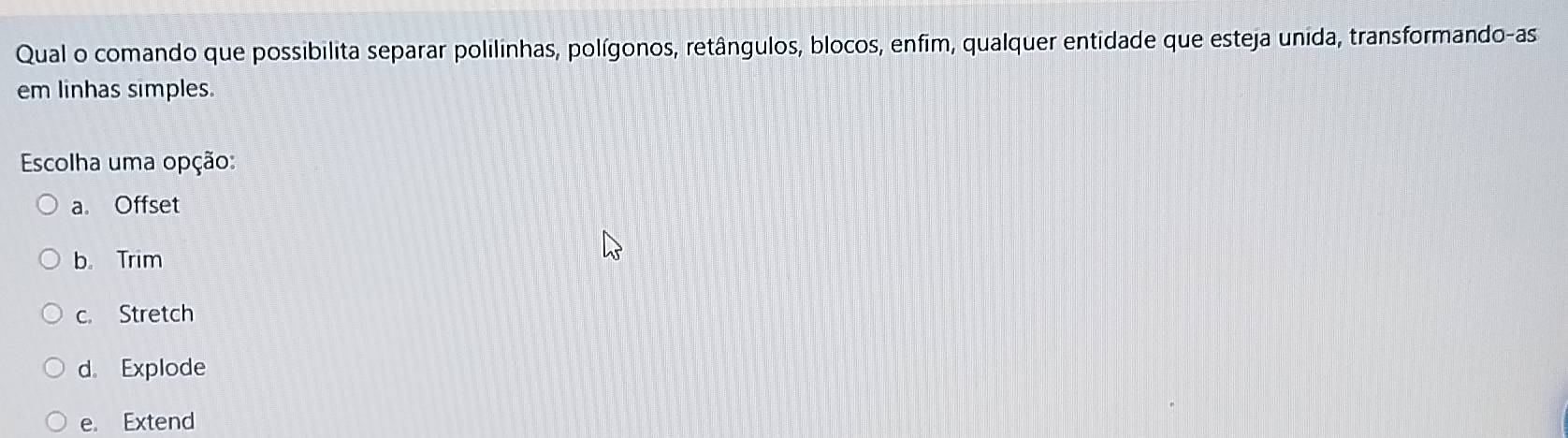 Qual o comando que possibilita separar polilinhas, polígonos, retângulos, blocos, enfim, qualquer entidade que esteja unida, transformando-as
em linhas simples.
Escolha uma opção:
a。 Offset
b. Trim
c. Stretch
d。 Explode
e. Extend