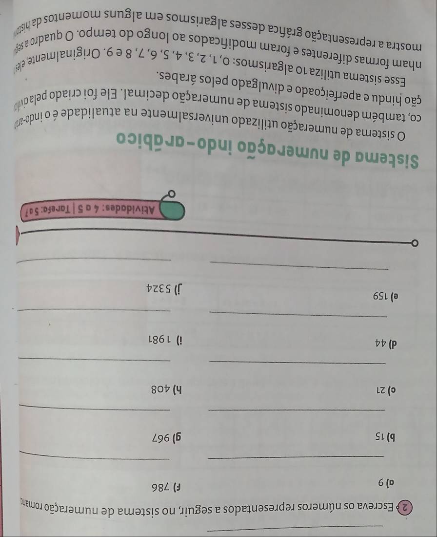 Escreva os números representados a seguir, no sistema de numeração romano 
a) 9 F) 786
_ 
_ 
b) 15 g) 967
__ 
c) 21 h) 408
_ 
_ 
d) 44 i) 1981
_ 
_ 
e) 159
j) 5324
_ 
_ 
Atividades: 4 a 5 | Tarefa: 5ª7
。 
Sistema de numeração indo-arábico 
O sistema de numeração utilizado universalmente na atualidade é o indo-a 
co, também denominado sistema de numeração decimal. Ele foi criado pela civi 
ção hindu e aperfeiçoado e divulgado pelos árabes. 
Esse sistema utiliza 10 algarismos: 0, 1, 2, 3, 4, 5, 6, 7, 8 e 9. Originalmente, el 
nham formas diferentes e foram modificados ao longo do tempo. O quadro a se 
mostra a representação gráfica desses algarismos em alguns momentos da histo