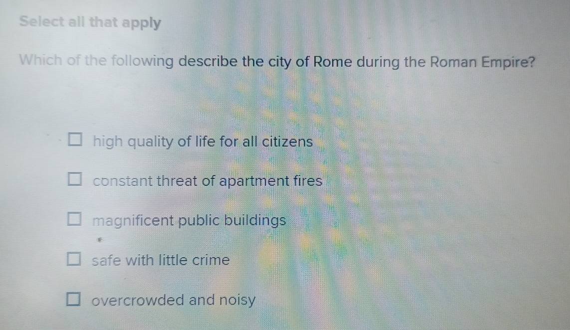 Select all that apply
Which of the following describe the city of Rome during the Roman Empire?
high quality of life for all citizens
constant threat of apartment fires
magnificent public buildings
safe with little crime
overcrowded and noisy