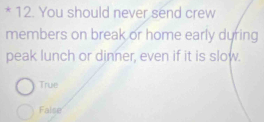 You should never send crew
members on break or home early during
peak lunch or dinner, even if it is slow.
True
False