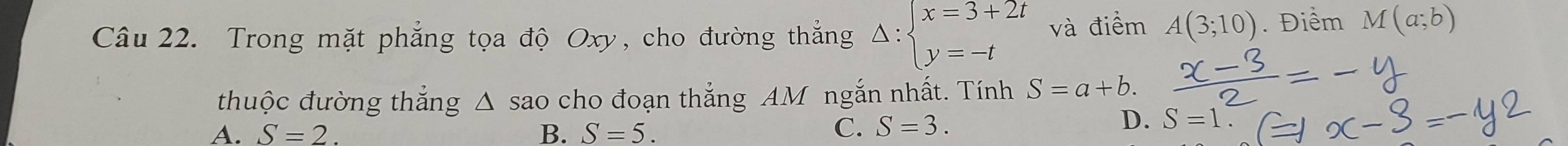 Trong mặt phẳng tọa độ Oxy, cho đường thắng Delta :beginarrayl x=3+2t y=-tendarray. và điểm A(3;10). Điểm M(a;b)
thuộc đường thắng △ SaO cho đoạn thắng AM ngắn nhất. Tính S=a+b.
A. S=2. B. S=5.
C. S=3. D. S=1.