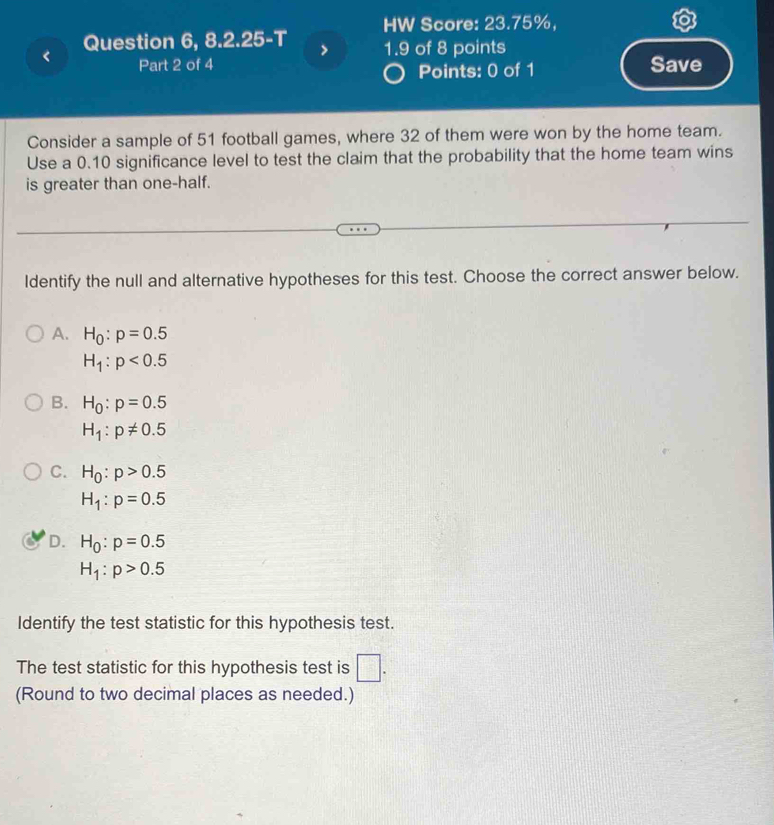 Question 6, 8.2.25-T HW Score: 23.75%,
1.9 of 8 points
< Part 2 of 4 Points: 0 of 1 Save
Consider a sample of  51 football games, where 32 of them were won by the home team.
Use a 0.10 significance level to test the claim that the probability that the home team wins
is greater than one-half.
Identify the null and alternative hypotheses for this test. Choose the correct answer below.
A. H_0:p=0.5
H_1:p<0.5
B. H_0:p=0.5
H_1:p!= 0.5
C. H_0:p>0.5
H_1:p=0.5
D. H_0:p=0.5
H_1:p>0.5
Identify the test statistic for this hypothesis test.
The test statistic for this hypothesis test is □. 
(Round to two decimal places as needed.)