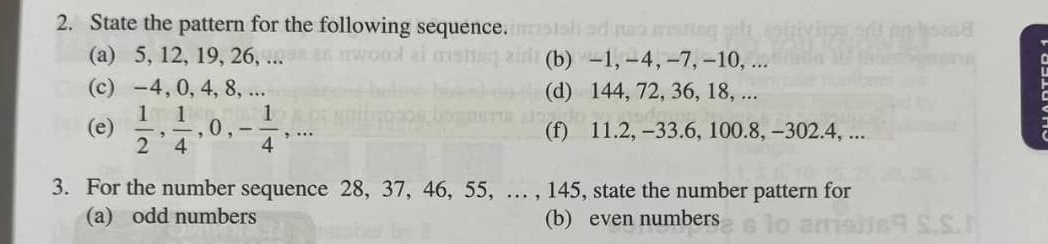 State the pattern for the following sequence. 
(a) 5, 12, 19, 26, ... (b) -1, −4, −7, -10,... 
(c) -4, 0, 4, 8,... (d) 144, 72, 36, 18, ... 
(e)  1/2 ,  1/4 , 0, - 1/4 ,... (f) 11.2, -33.6, 100.8, -302. 4, ... 
3. For the number sequence 28, 37, 46, 55, … , 145, state the number pattern for 
(a) odd numbers (b) even numbers