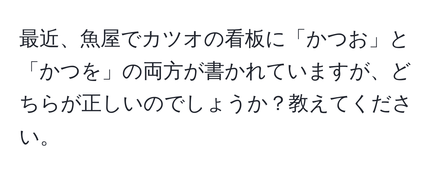 最近、魚屋でカツオの看板に「かつお」と「かつを」の両方が書かれていますが、どちらが正しいのでしょうか？教えてください。