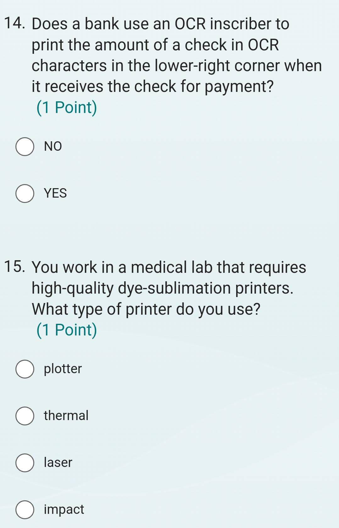 Does a bank use an OCR inscriber to
print the amount of a check in OCR
characters in the lower-right corner when
it receives the check for payment?
(1 Point)
NO
YES
15. You work in a medical lab that requires
high-quality dye-sublimation printers.
What type of printer do you use?
(1 Point)
plotter
thermal
laser
impact