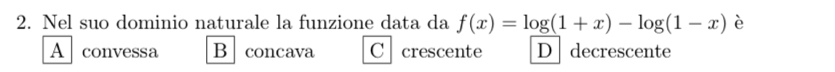 Nel suo dominio naturale la funzione data da f(x)=log (1+x)-log (1-x) è
A convessa B concava C crescente D decrescente