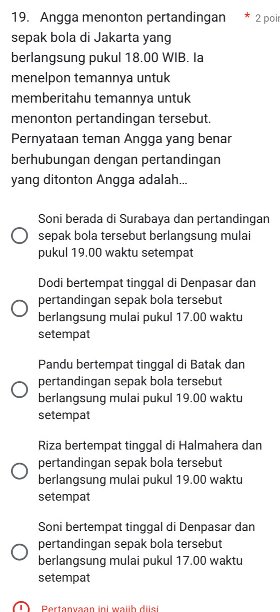 Angga menonton pertandingan 2 poi
sepak bola di Jakarta yang
berlangsung pukul 18.00 WIB. Ia
menelpon temannya untuk
memberitahu temannya untuk
menonton pertandingan tersebut.
Pernyataan teman Angga yang benar
berhubungan dengan pertandingan
yang ditonton Angga adalah...
Soni berada di Surabaya dan pertandingan
sepak bola tersebut berlangsung mulai
pukul 19.00 waktu setempat
Dodi bertempat tinggal di Denpasar dan
pertandingan sepak bola tersebut
berlangsung mulai pukul 17.00 waktu
setempat
Pandu bertempat tinggal di Batak dan
pertandingan sepak bola tersebut
berlangsung mulai pukul 19.00 waktu
setempat
Riza bertempat tinggal di Halmahera dan
pertandingan sepak bola tersebut
berlangsung mulai pukul 19.00 waktu
setempat
Soni bertempat tinggal di Denpasar dan
pertandingan sepak bola tersebut
berlangsung mulai pukul 17.00 waktu
setempat
Pertanvaan ini waib disi