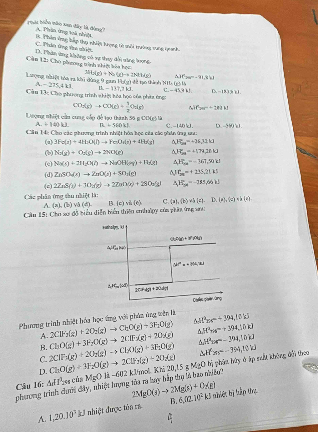 Phát biểu nào sau đây là đùng?
A. Phản ủng toả nhiệt.
B. Phản ứng hắp thụ nhiệt lượng từ môi trường xung quanh.
C. Phản ủng thu nhiệt.
D. Phản ứng không có sự thay đổi năng lượng.
Câu 12: Cho phương trình nhiệt hóa học:
3H_2(g)+N_2(g)to 2NH_3(g) ^ H^020s=-91.8kJ
Lượng nhiệt tỏa ra khi dùng 9 gam 1 H_2(g) để tạo thành NHs (g) là
A. − 275,4 kJ. B. - 137,7 kJ. C. -45,9k1 D. -183,6 kJ.
Câu 13: Cho phương trình nhiệt hóa học của phản ứng:
CO_2(g)to CO(g)+ 1/2 O_2(g)
△ _rH^0_298=+280kJ
Lượng nhiệt cần cung cấp để tạo thành 56 g CO(g) là
A. / 140kJ. B. + 560 kJ. C、 -140 kJ、 D. -560 kJ.
Câu 14: Cho các phương trình nhiệt hóa học của các phản ứng sau:
(a) 3Fe(s)+4H_2O(l)to Fe_3O_4(s)+4H_2(g) △ H_(298)°=+26,32kJ
(b) N_2(g)+O_2(g)to 2NO(g) △ _rH_(298)°=+179,20kJ
(c) Na(s)+2H_2O(l)to NaOH(aq)+H_2(g) △ _rH_(298)°=-367,50kJ
(d) ZnSO_4(s)to ZnO(s)+SO_3(g) △ _rH_(298)°=+235,21kJ
(e) 2ZnS(s)+3O_2(g)to 2ZnO(s)+2SO_2(g) △ _rH_(208)°=-285,66kJ
Các phản ứng thu nhiệt là:
A. (a), (b) và (d). B. (c) và (e). C. (a), (b) và (c). D. ( (a),(c)va(e)
Câu 15: Cho sơ đồ biểu diễn biến thiên enthalpy của phản ứng sau:
Phương trình nhiệt hóa học ứng với phản ứng trên là
△ _rH^0_298=+394,10kJ
2CIF_3(g)+2O_2(g)to Cl_2O(g)+3F_2O(g) △ _rH^0_298=+394,10kJ
A. Cl_2O(g)+3F_2O(g)to 2ClF_3(g)+2O_2(g)
B.
C. 2ClF_3(g)+2O_2(g)to Cl_2O(g)+3F_2O(g) △ _rH^0_298=-394,10kJ
D. Cl_2O(g)+3F_2O(g)to 2ClF_3(g)+2O_2(g) △ _rH^0_298=-394,10kJ
Câu 16: △ _fH^0_298 của MgOla-60 2 kJ/mol. Khi 20,15 g MgO bị phân hủy ở áp suất không đồi theo
phương trình dưới đây, nhiệt lượng tỏa ra hay hấp thụ là bao nhiêu?
2MgO(s)to 2Mg(s)+O_2(g)
A. 1,20.10^3kJ nhiệt được tỏa ra. B. 6,02.10^2kJ nhiệt bị hấp thụ.