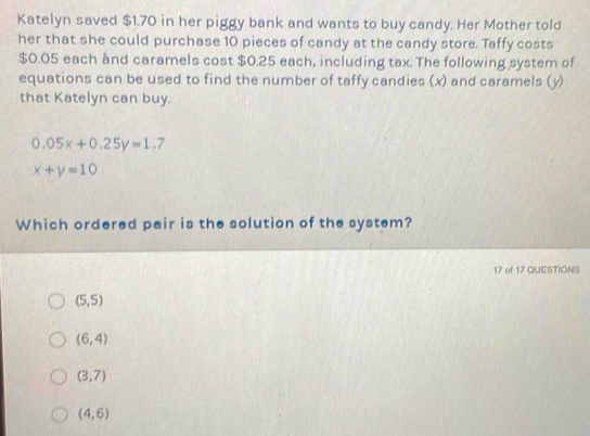 Katelyn saved $1.70 in her piggy bank and wants to buy candy. Her Mother told
her that she could purchase 10 pieces of candy at the candy store. Taffy costs
$0.05 each and caramels cost $0.25 each, including tax. The following system of
equations can be used to find the number of taffy candies (x) and caramels (y)
that Katelyn can buy.
0.05x+0.25y=1.7
x+y=10
Which ordered pair is the solution of the system?
17 of 17 QUESTIONS
(5,5)
(6,4)
(3,7)
(4,6)