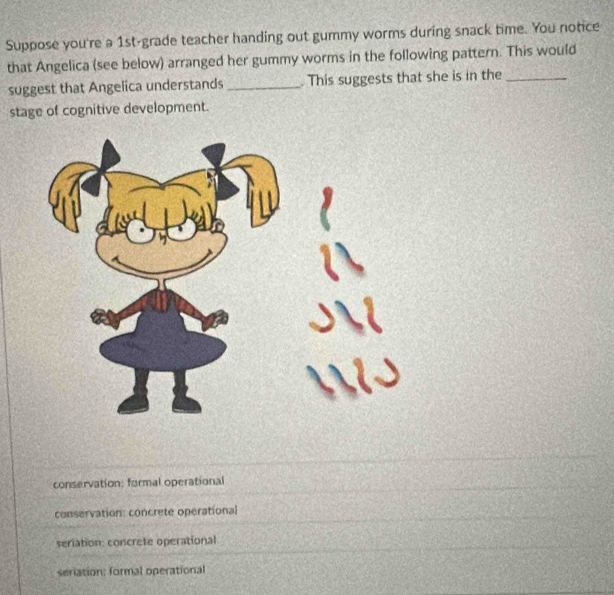 Suppose you're a 1st -grade teacher handing out gummy worms during snack time. You notice
that Angelica (see below) arranged her gummy worms in the following pattern. This would
suggest that Angelica understands _. This suggests that she is in the_
stage of cognitive development.
conservation: formal operational
conservation: concrete operational
seriation: concrete operational
seriation: formal operational