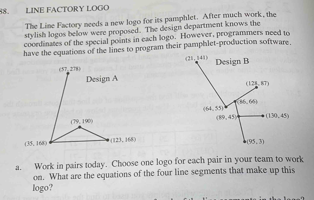 LINE FACTORY LOGO
The Line Factory needs a new logo for its pamphlet. After much work, the
stylish logos below were proposed. The design department knows the
coordinates of the special points in each logo. However, programmers need to
have the equations of the lines to program their pamphlet-production software.
a. Work in pairs today. Choose one logo for each pair in your team to work
on. What are the equations of the four line segments that make up this
logo?