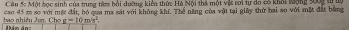 Một học sinh của trung tâm bồi dưỡng kiến thức Hà Nội thả một vật rơi tự do có khối lượng 300g từ độ 
cao 45 m so với mặt đất, bỏ qua ma sát với không khí. Thế năng của vật tại giây thứ hai so với mặt đất bằng 
bao nhiêu Jun. Cho _ g=10m/s^2
Đán án: