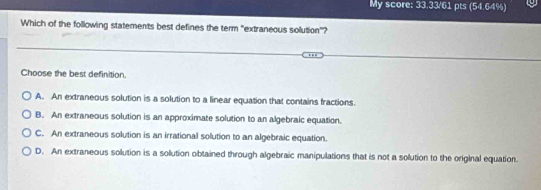 My score: 33.33/61 pts (54.64%)
Which of the following statements best defines the term "extraneous solution'?
Choose the best definition.
A. An extraneous solution is a solution to a linear equation that contains fractions.
B. An extraneous solution is an approximate solution to an algebraic equation.
C. An extraneous solution is an irrational solution to an algebraic equation.
D. An extraneous solution is a solution obtained through algebraic manipulations that is not a solution to the original equation.