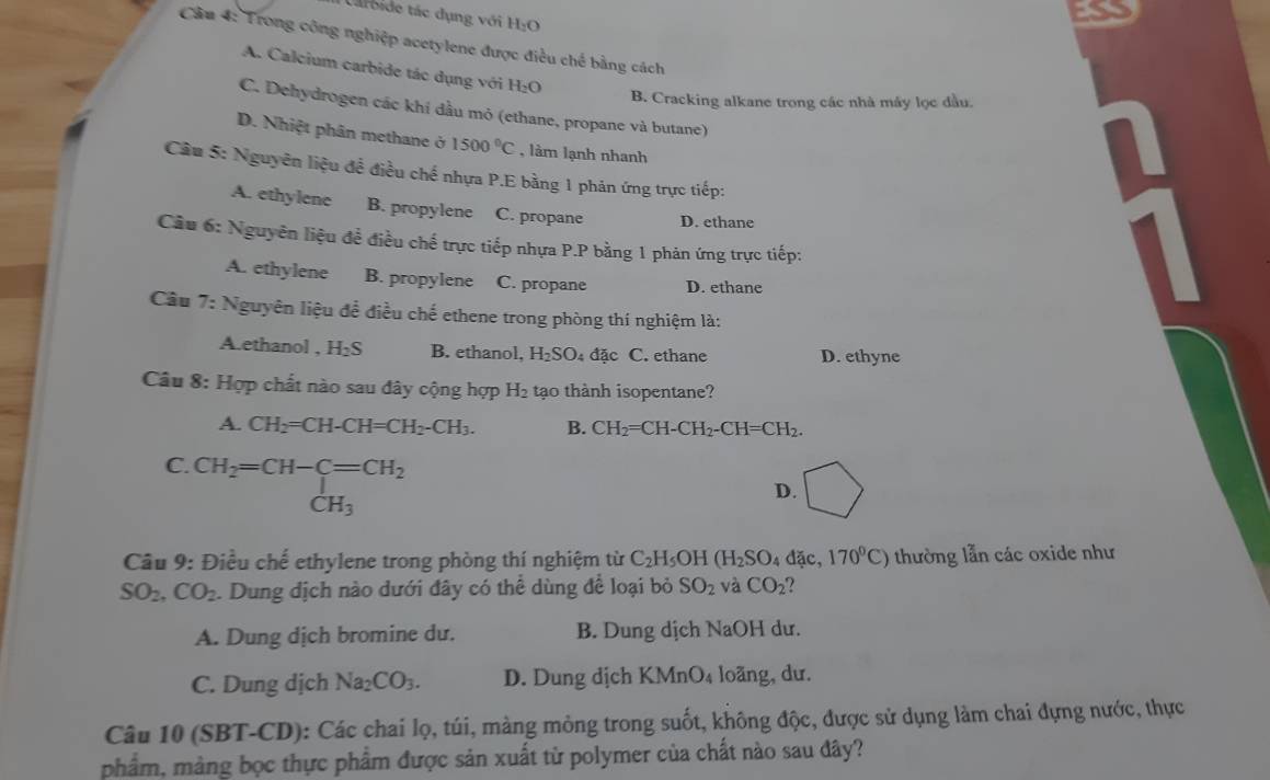 Larbide tác dụng với H:O
Câu 4: Trong công nghiệp acetylene được điều chế bằng cách
A. Calcium carbide tác dụng với H₂O
B. Cracking alkane trong các nhà máy lọc đầu.
C. Dehydrogen các khí đầu mỏ (ethane, propane và butane)
D. Nhiệt phân methane ở 1500°C , làm lạnh nhanh
Câu 5: Nguyên liệu đề điều chế nhựa P.E bằng 1 phản ứng trực tiếp:
A. ethylene B. propylene C. propane D. ethane
Câu 6: Nguyên liệu để điều chế trực tiếp nhựa P.P bằng 1 phản ứng trực tiếp:
A. ethylene B. propylene C. propane D. ethane
Câu 7: Nguyên liệu để điều chế ethene trong phòng thí nghiệm là:
A.ethanol , H_2S B. ethanol, H_2SO_4dac C. ethane D. ethyne
Câu 8: : Hợp chất nào sau đây cộng hợp H_2 tạo thành isopentane?
A. CH_2=CH-CH=CH_2-CH_3. B. CH_2=CH-CH_2-CH=CH_2.
C. beginarrayr CH_2=CH-C=CH_2 CH_3endarray
D.
Câu 9: Điều chế ethylene trong phòng thí nghiệm từ C_2H_5OH(H_2SO 4 đặc, 170°C) thường lẫn các oxide như
SO_2,CO_2. Dung dịch nào dưới đây có thể dùng để loại bỏ SO_2 và CO_2
A. Dung dịch bromine du. B. Dung dịch NaOH dư.
C. Dung dịch Na_2CO_3. D. Dung dịch KMnO_4 loãng, dư.
Câu 10 (SBT-CD): Các chai lọ, túi, màng mỏng trong suốt, không độc, được sử dụng làm chai đựng nước, thực
phẩm, màng bọc thực phẩm được sản xuất từ polymer của chất nào sau đây?