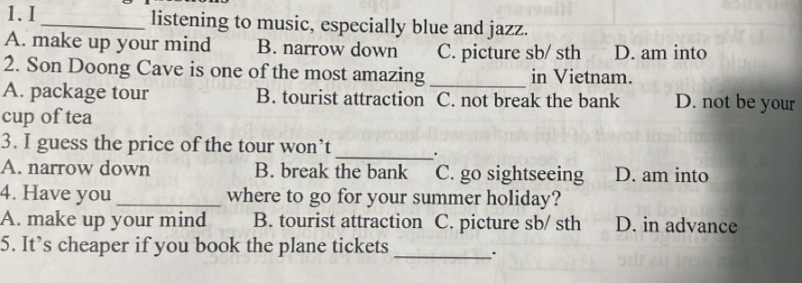 listening to music, especially blue and jazz.
A. make up your mind B. narrow down C. picture sb/ sth D. am into
2. Son Doong Cave is one of the most amazing_ in Vietnam.
A. package tour B. tourist attraction C. not break the bank D. not be your
cup of tea
3. I guess the price of the tour won’t_
.
A. narrow down B. break the bank C. go sightseeing D. am into
4. Have you _where to go for your summer holiday?
A. make up your mind B. tourist attraction C. picture sb/ sth D. in advance
5. It’s cheaper if you book the plane tickets_