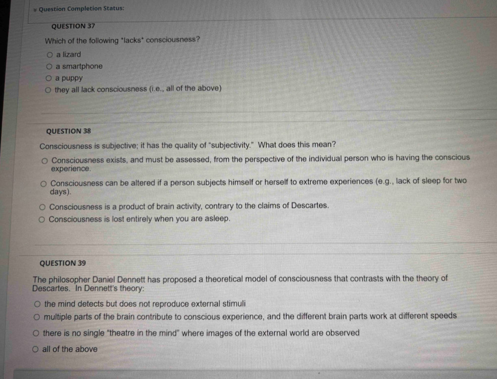 Question Completion Status:
QUESTION 37
Which of the following *lacks* consciousness?
a lizard
a smartphone
a puppy
they all lack consciousness (i.e., all of the above)
QUESTION 38
Consciousness is subjective; it has the quality of “subjectivity.” What does this mean?
Consciousness exists, and must be assessed, from the perspective of the individual person who is having the conscious
experience.
Consciousness can be altered if a person subjects himself or herself to extreme experiences (e.g., lack of sleep for two
days).
Consciousness is a product of brain activity, contrary to the claims of Descartes.
Consciousness is lost entirely when you are asleep.
QUESTION 39
The philosopher Daniel Dennett has proposed a theoretical model of consciousness that contrasts with the theory of
Descartes. In Dennett's theory:
the mind detects but does not reproduce external stimuli
multiple parts of the brain contribute to conscious experience, and the different brain parts work at different speeds
there is no single “theatre in the mind” where images of the external world are observed
all of the above