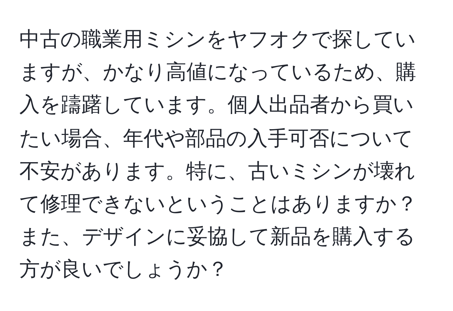 中古の職業用ミシンをヤフオクで探していますが、かなり高値になっているため、購入を躊躇しています。個人出品者から買いたい場合、年代や部品の入手可否について不安があります。特に、古いミシンが壊れて修理できないということはありますか？また、デザインに妥協して新品を購入する方が良いでしょうか？