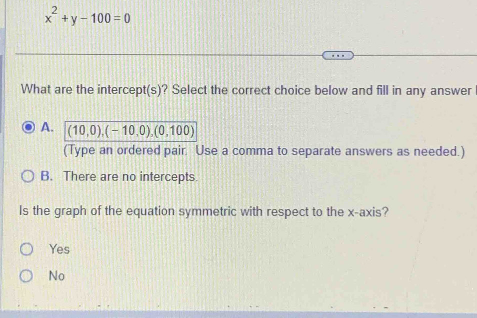 x^2+y-100=0
What are the intercept(s)? Select the correct choice below and fill in any answer
A. (10,0),(-10,0),(0,100)
(Type an ordered pair. Use a comma to separate answers as needed.)
B. There are no intercepts.
Is the graph of the equation symmetric with respect to the x-axis?
Yes
No