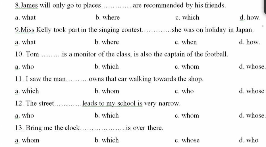 James will only go to places_ are recommended by his friends.
a. what b. where c. which d. how.
9.Miss Kelly took part in the singing contest. _she was on holiday in Japan.
a. what b. where c. when d. how.
10. Tom_ is a monitor of the class, is also the captain of the football.
a. who b. which c. whom d. whose.
11. I saw the man _owns that car walking towards the shop.
a. which b. whom c. who d. whose
12. The street._ leads to my school is very narrow.
a. who b. which c. whom d. whose.
13. Bring me the clock. _is over there.
a. whom b. which c. whose d. who