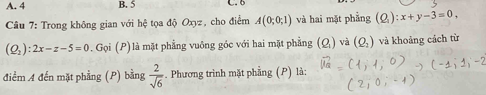 A. 4 B. 5 C. 6
Câu 7: Trong không gian với hệ tọa độ Oxyz, cho điểm A(0;0;1) và hai mặt phẳng (Q_1):x+y-3=0,
(Q_2):2x-z-5=0. Gọi (P) là mặt phẳng vuông góc với hai mặt phẳng (Q_1) và (Q_2) và khoảng cách từ
điểm A đến mặt phẳng (P) bằng  2/sqrt(6) . Phương trình mặt phẳng (P) là: