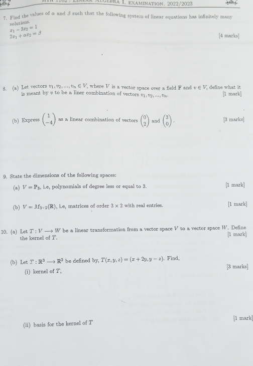 102 : Líneár Algébra I. examination, 2022/2023 
7. Find the values of a and 3 such that the following system of linear equations has infinitely many 
solutions.
x_1-3x_2=1
2x_1+ax_2=3 [4 marks] 
8. (a) Let vectors v_1, v_2,..., v_n∈ V where V is a vector space over a field F and v∈ V define what it 
is meant by vto be a liner combination of vectors v_1, v_2,..., v_n- [1 mark] 
(b) Express beginpmatrix 1 -4endpmatrix as a linear combination of vectors beginpmatrix 0 2endpmatrix and beginpmatrix 3 0endpmatrix. [3 marks] 
9. State the dimensions of the following spaces: 
(a) V=P_3 , i.e, polynomials of degree less or equal to 3. [1 mark] 
(b) V=M_3* 2(R) , i.e, matrices of order 3* 2 with real entries. [1 mark] 
10. (a) Let T:V to IT * be a linear transformation from a vector space V to a vector space W. Define 
the kernel of T. [1 mark] 
(b) Let T:R^3 _  R^2 be defined by, T(x,y,z)=(x+2y,y-z). Find, 
(i) kernel of T, [3 marks] 
(ii) basis for the kernel of T [1 mark]