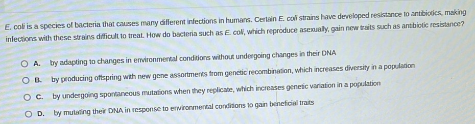 coli is a species of bacteria that causes many different infections in humans. Certain E. colí strains have developed resistance to antibiotics, making
infections with these strains difficult to treat. How do bacteria such as E. coli, which reproduce asexually, gain new traits such as antibiotic resistance?
A. by adapting to changes in environmental conditions without undergoing changes in their DNA
B. by producing offspring with new gene assortments from genetic recombination, which increases diversity in a population
C. by undergoing spontaneous mutations when they replicate, which increases genetic variation in a population
D. by mutating their DNA in response to environmental conditions to gain beneficial traits