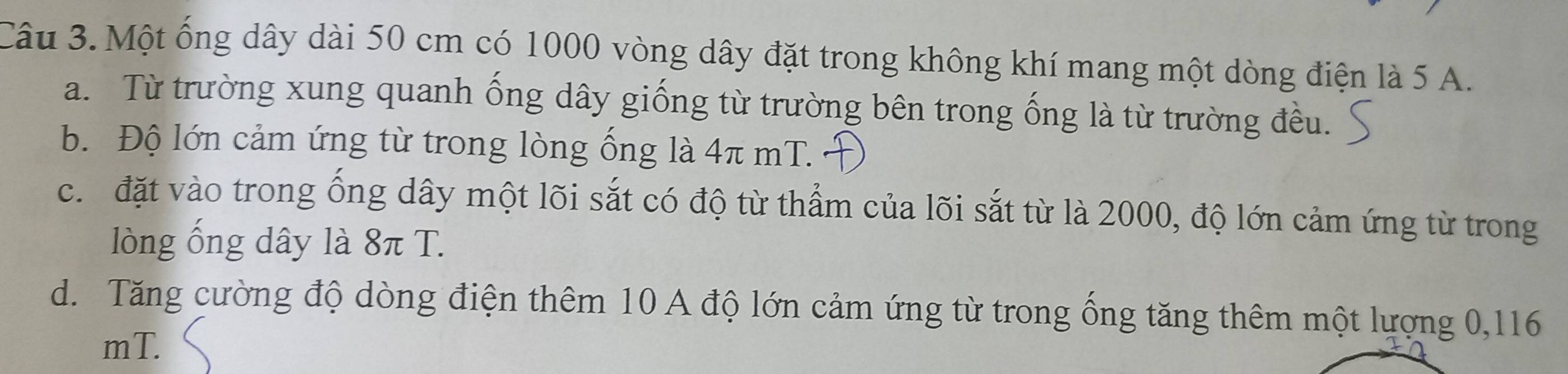 Một ống dây dài 50 cm có 1000 vòng dây đặt trong không khí mang một dòng điện là 5 A.
a. Từ trường xung quanh ống dây giống từ trường bên trong ống là từ trường đều.
b. Độ lớn cảm ứng từ trong lòng ống là 4π mT.
c. đặt vào trong ống dây một lõi sắt có độ từ thẩm của lõi sắt từ là 2000, độ lớn cảm ứng từ trong
lòng ống dây là 8π T.
d. Tăng cường độ dòng điện thêm 10 A độ lớn cảm ứng từ trong ống tăng thêm một lượng 0, 116
mT.