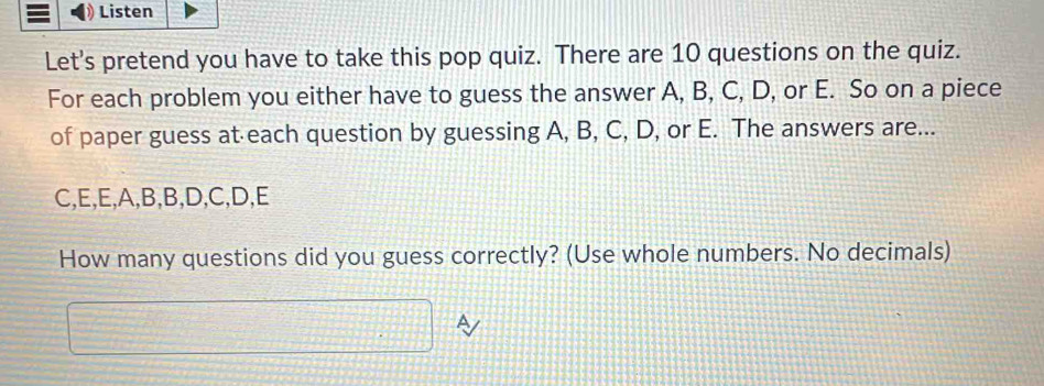 Listen 
Let's pretend you have to take this pop quiz. There are 10 questions on the quiz. 
For each problem you either have to guess the answer A, B, C, D, or E. So on a piece 
of paper guess at each question by guessing A, B, C, D, or E. The answers are...
C, E, E, A, B, B, D, C, D, E
How many questions did you guess correctly? (Use whole numbers. No decimals)